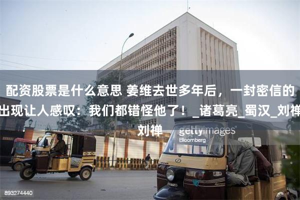 配资股票是什么意思 姜维去世多年后，一封密信的出现让人感叹：我们都错怪他了！_诸葛亮_蜀汉_刘禅