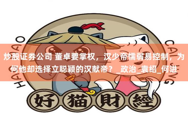 炒股证券公司 董卓要掌权，汉少帝懦弱易控制，为何他却选择立聪颖的汉献帝？_政治_袁绍_何进