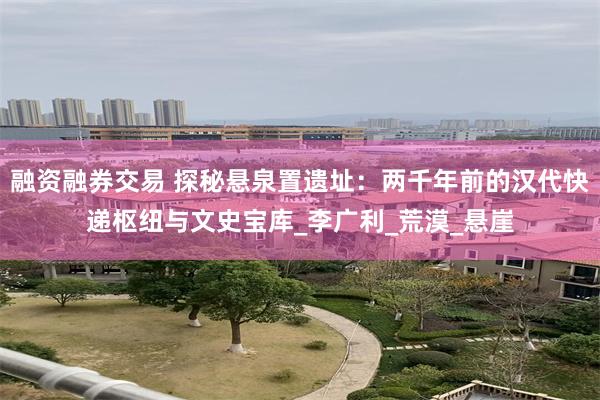 融资融券交易 探秘悬泉置遗址：两千年前的汉代快递枢纽与文史宝库_李广利_荒漠_悬崖