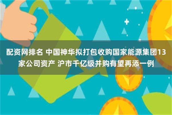 配资网排名 中国神华拟打包收购国家能源集团13家公司资产 沪市千亿级并购有望再添一例