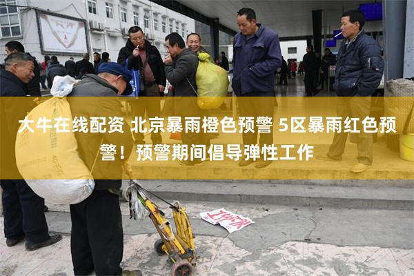 大牛在线配资 北京暴雨橙色预警 5区暴雨红色预警！预警期间倡导弹性工作