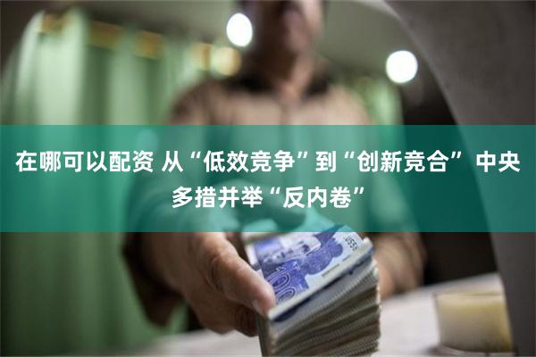在哪可以配资 从“低效竞争”到“创新竞合” 中央多措并举“反内卷”