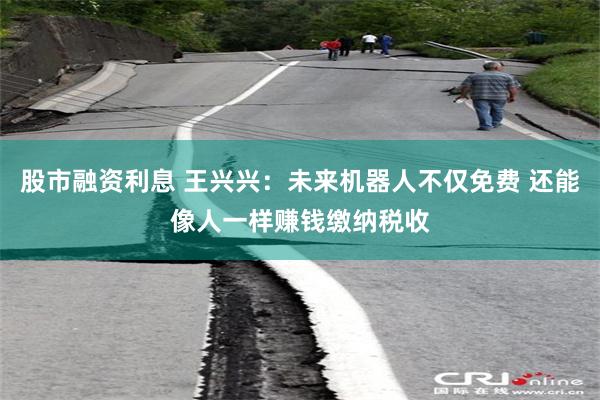 股市融资利息 王兴兴：未来机器人不仅免费 还能像人一样赚钱缴纳税收