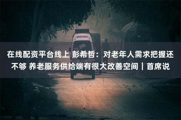在线配资平台线上 彭希哲：对老年人需求把握还不够 养老服务供给端有很大改善空间｜首席说