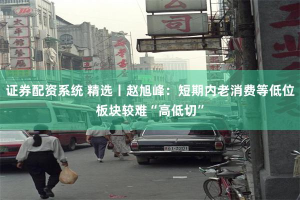 证券配资系统 精选丨赵旭峰：短期内老消费等低位板块较难“高低切”