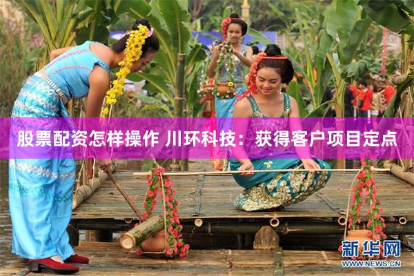 股票配资怎样操作 川环科技：获得客户项目定点