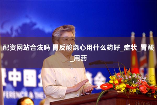 配资网站合法吗 胃反酸烧心用什么药好_症状_胃酸_用药