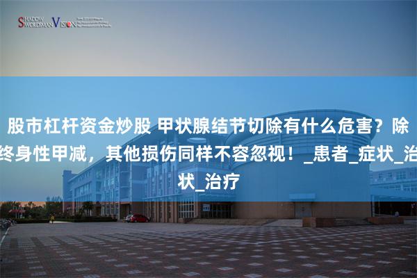 股市杠杆资金炒股 甲状腺结节切除有什么危害？除了终身性甲减，其他损伤同样不容忽视！_患者_症状_治疗