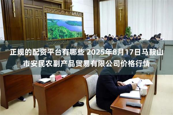正规的配资平台有哪些 2025年8月17日马鞍山市安民农副产品贸易有限公司价格行情